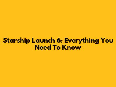 Starship Launch 6: Everything You Need To Know