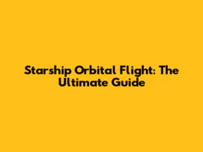 Starship Orbital Flight: The Ultimate Guide