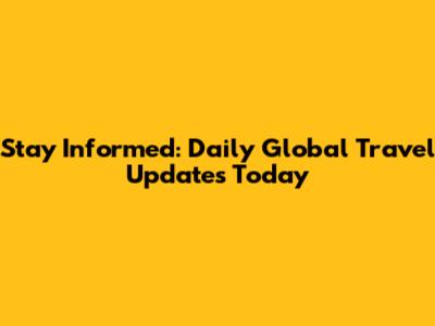 Stay Informed: Daily Global Travel Updates Today