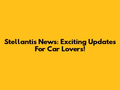 Stellantis News: Exciting Updates For Car Lovers!