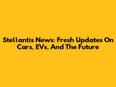 Stellantis News: Fresh Updates On Cars, EVs, And The Future