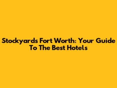 Stockyards Fort Worth: Your Guide To The Best Hotels