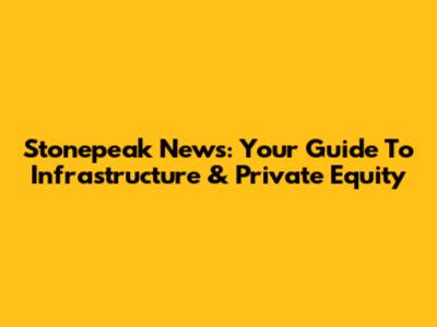 Stonepeak News: Your Guide To Infrastructure & Private Equity