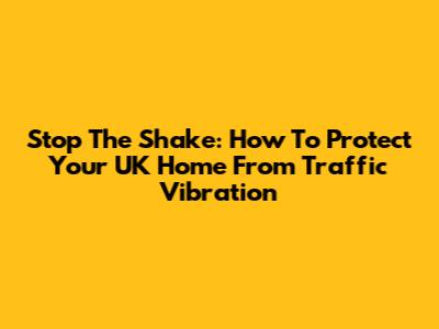 Stop The Shake: How To Protect Your UK Home From Traffic Vibration