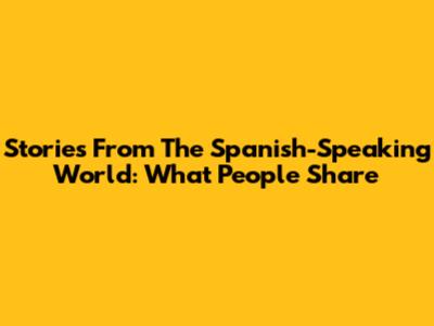 Stories From The Spanish-Speaking World: What People Share