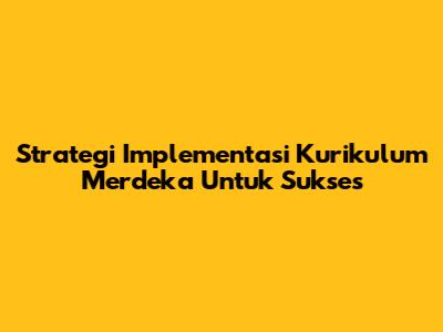 Strategi Implementasi Kurikulum Merdeka Untuk Sukses