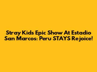 Stray Kids' Epic Show At Estadio San Marcos: Peru STAYS Rejoice!