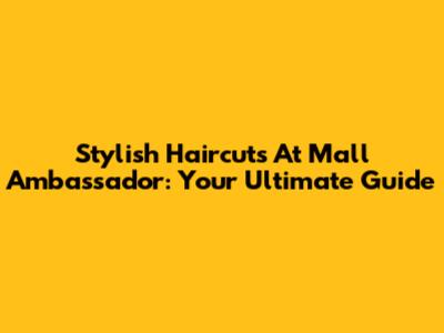 Stylish Haircuts At Mall Ambassador: Your Ultimate Guide