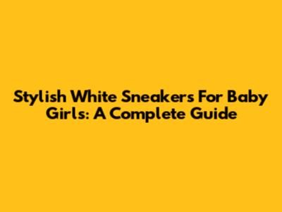 Stylish White Sneakers For Baby Girls: A Complete Guide