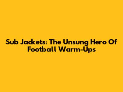 Sub Jackets: The Unsung Hero Of Football Warm-Ups
