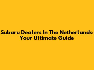 Subaru Dealers In The Netherlands: Your Ultimate Guide