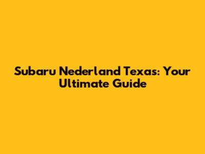 Subaru Nederland Texas: Your Ultimate Guide
