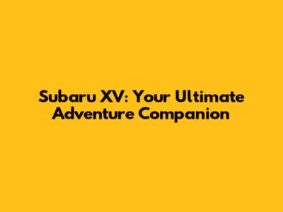 Subaru XV: Your Ultimate Adventure Companion