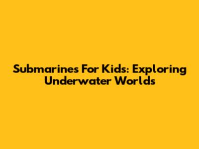 Submarines For Kids: Exploring Underwater Worlds