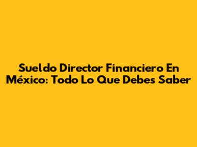 Sueldo Director Financiero En México: Todo Lo Que Debes Saber