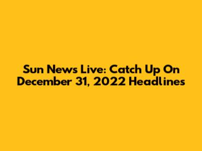 Sun News Live: Catch Up On December 31, 2022 Headlines