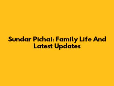 Sundar Pichai: Family Life And Latest Updates