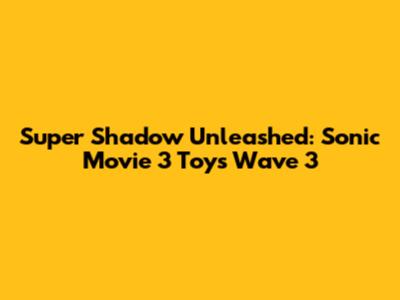 Super Shadow Unleashed: Sonic Movie 3 Toys Wave 3