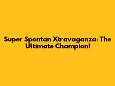 Super Spontan Xtravaganza: The Ultimate Champion!