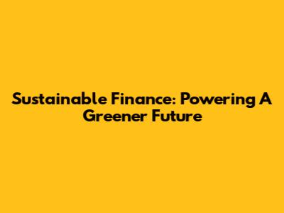 Sustainable Finance: Powering A Greener Future