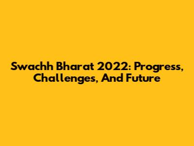 Swachh Bharat 2022: Progress, Challenges, And Future