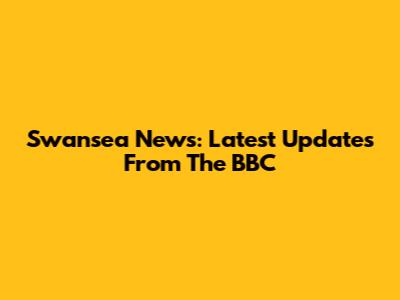 Swansea News: Latest Updates From The BBC