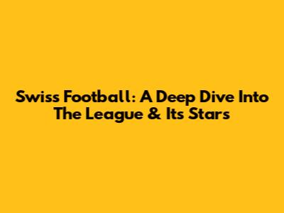 Swiss Football: A Deep Dive Into The League & Its Stars