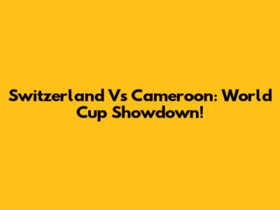 Switzerland Vs Cameroon: World Cup Showdown!