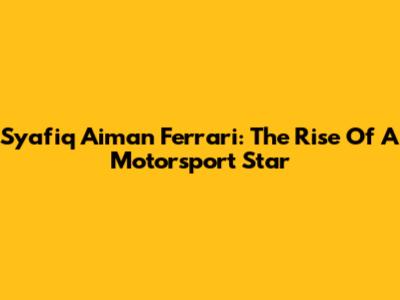 Syafiq Aiman Ferrari: The Rise Of A Motorsport Star