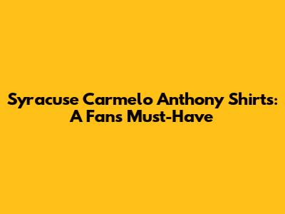 Syracuse Carmelo Anthony Shirts: A Fan's Must-Have