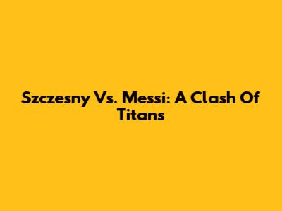 Szczesny Vs. Messi: A Clash Of Titans