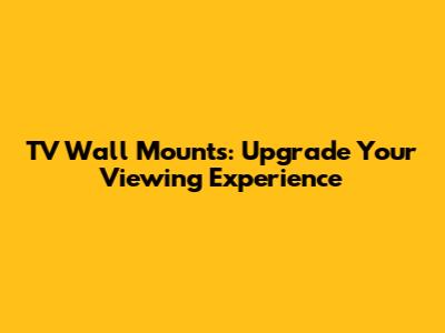TV Wall Mounts: Upgrade Your Viewing Experience