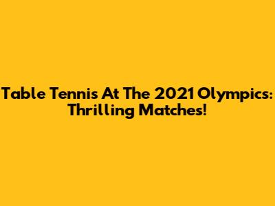 Table Tennis At The 2021 Olympics: Thrilling Matches!