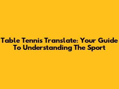 Table Tennis Translate: Your Guide To Understanding The Sport