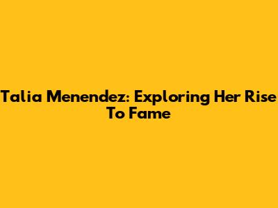 Talia Menendez: Exploring Her Rise To Fame