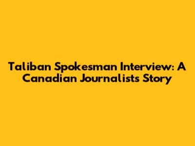 Taliban Spokesman Interview: A Canadian Journalist's Story