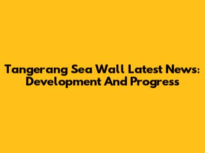 Tangerang Sea Wall Latest News: Development And Progress