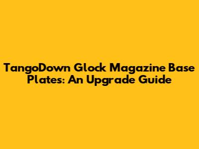TangoDown Glock Magazine Base Plates: An Upgrade Guide