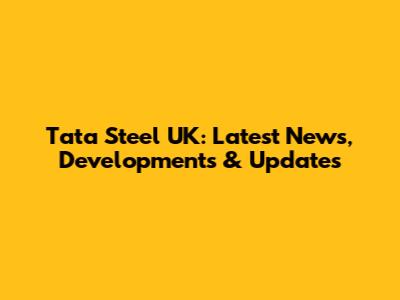 Tata Steel UK: Latest News, Developments & Updates