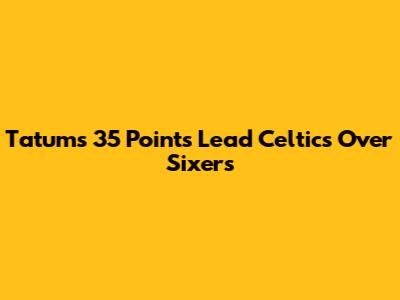 Tatum's 35 Points Lead Celtics Over Sixers