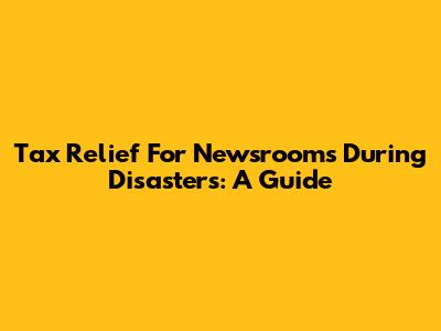 Tax Relief For Newsrooms During Disasters: A Guide