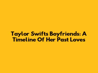 Taylor Swift's Boyfriends: A Timeline Of Her Past Loves