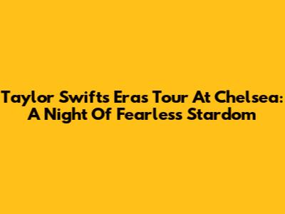 Taylor Swift's Eras Tour At Chelsea: A Night Of Fearless Stardom