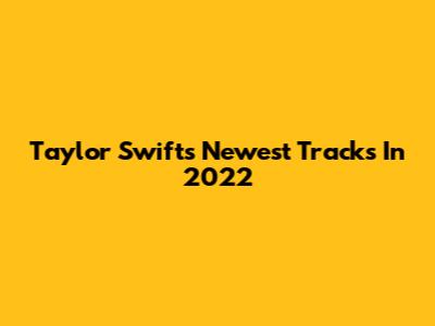 Taylor Swift's Newest Tracks In 2022