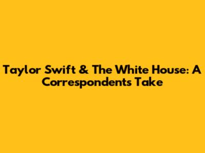 Taylor Swift & The White House: A Correspondent's Take