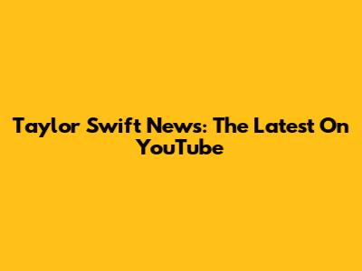 Taylor Swift News: The Latest On YouTube