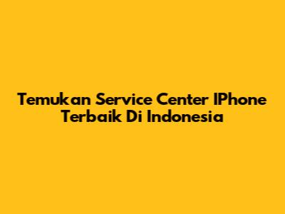 Temukan Service Center IPhone Terbaik Di Indonesia
