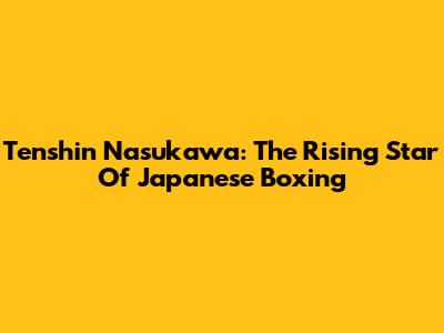Tenshin Nasukawa: The Rising Star Of Japanese Boxing