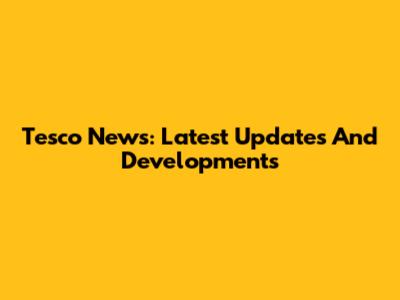 Tesco News: Latest Updates And Developments