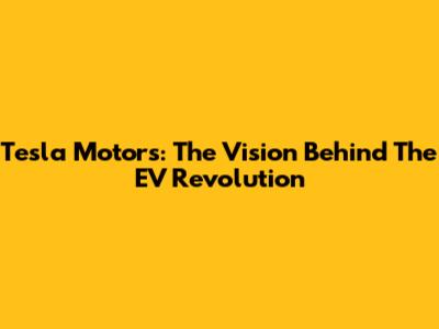 Tesla Motors: The Vision Behind The EV Revolution